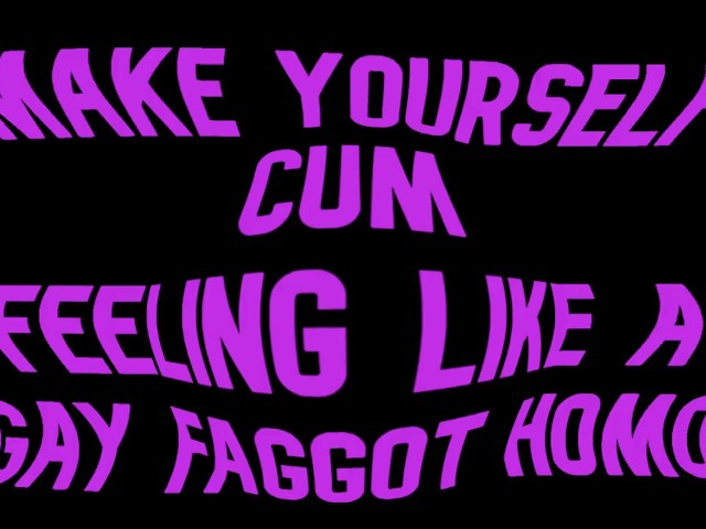 Make yourself cum feeling like a Gay Faggot Homo